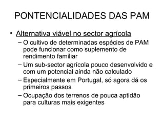 PONTENCIALIDADES DAS PAM
• Alternativa viável no sector agrícola
– O cultivo de determinadas espécies de PAM
pode funcionar como suplemento de
rendimento familiar
– Um sub-sector agrícola pouco desenvolvido e
com um potencial ainda não calculado
– Especialmente em Portugal, só agora dá os
primeiros passos
– Ocupação dos terrenos de pouca aptidão
para culturas mais exigentes

 