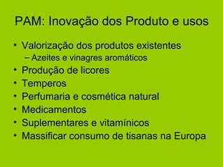 PAM: Inovação dos Produto e usos
• Valorização dos produtos existentes
– Azeites e vinagres aromáticos

•
•
•
•
•
•

Produção de licores
Temperos
Perfumaria e cosmética natural
Medicamentos
Suplementares e vitamínicos
Massificar consumo de tisanas na Europa

 