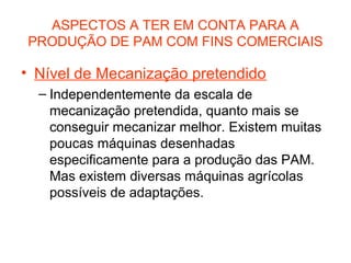 ASPECTOS A TER EM CONTA PARA A
PRODUÇÃO DE PAM COM FINS COMERCIAIS

• Nível de Mecanização pretendido
– Independentemente da escala de
mecanização pretendida, quanto mais se
conseguir mecanizar melhor. Existem muitas
poucas máquinas desenhadas
especificamente para a produção das PAM.
Mas existem diversas máquinas agrícolas
possíveis de adaptações.

 