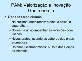 PAM: Valorização e Inovação
Gastronomia
• Receitas tradicionais
– Na cozinha Madeirense: o alho, a salsa, a
segurelha…
– Novos usos: acompanhar as refeições com
tisanas
– Novos pratos: usando os sabores das ervas
aromáticas
– Roteiros Gastronómicos: A Rota dos Poejos
no Alentejo

 