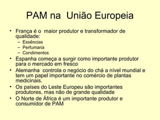 PAM na União Europeia
• França é o maior produtor e transformador de
qualidade:
– Essências
– Perfumaria
– Condimentos

• Espanha começa a surgir como importante produtor
para o mercado em fresco
• Alemanha controla o negócio do chá a nível mundial e
tem um papel importante no comércio de plantas
medicinais.
• Os países do Leste Europeu são importantes
produtores, mas não de grande qualidade
• O Norte de África é um importante produtor e
consumidor de PAM

 