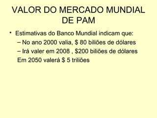 VALOR DO MERCADO MUNDIAL
DE PAM
• Estimativas do Banco Mundial indicam que:
– No ano 2000 valia, $ 80 biliões de dólares
– Irá valer em 2008 , $200 biliões de dólares
Em 2050 valerá $ 5 triliões

 