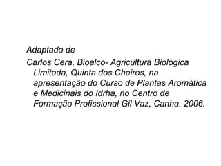 Adaptado de
Carlos Cera, Bioalco- Agricultura Biológica
Limitada, Quinta dos Cheiros, na
apresentação do Curso de Plantas Aromática
e Medicinais do Idrha, no Centro de
Formação Profissional Gil Vaz, Canha. 2006.

 