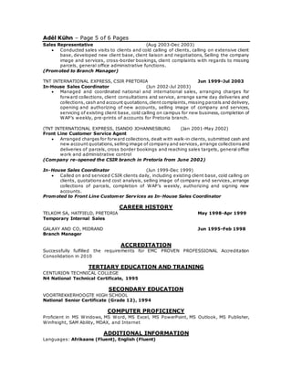 Adél Kühn – Page 5 of 6 Pages
Sales Representative (Aug 2003-Dec 2003)
 Conducted sales visits to clients and cold calling of clients, calling on extensive client
base, developed new client base, client liaison and negotiations, Selling the company
image and services, cross-border bookings, client complaints with regards to missing
parcels, general office administrative functions.
(Promoted to Branch Manager)
TNT INTERNATIONAL EXPRESS, CSIR PRETORIA Jun 1999-Jul 2003
In-House Sales Coordinator (Jun 2002-Jul 2003)
 Managed and coordinated national and international sales, arranging charges for
forward collections, client consultations and service, arrange same day deliveries and
collections,cash and account quotations,client complaints,missing parcels and delivery,
opening and authorizing of new accounts, selling image of company and services,
servicing of existing client base, cold calling on campus for new business, completion of
WAP’s weekly, pre-prints of accounts for Pretoria branch.
(TNT INTERNATIONAL EXPRESS, ISANDO JOHANNESBURG (Jan 2001-May 2002)
Front Line Customer Service Agent
 Arranged charges for forward collections, dealt with walk-in clients, submitted cash and
new account quotations, selling image of company and services,arrange collectionsand
deliveries of parcels, cross border bookings and reaching sales targets, general office
work and administrative control
(Company re-opened the CSIR branch in Pretoria from June 2002)
In-House Sales Coordinator (Jun 1999-Dec 1999)
 Called on and serviced CSIR clients daily, including existing client base, cold calling on
clients, quotations and cost analysis, selling image of company and services, arrange
collections of parcels, completion of WAP’s weekly, authorizing and signing new
accounts.
Promoted to Front Line Customer Services as In-House Sales Coordinator
CAREER HISTORY
TELKOM SA, HATFIELD, PRETORIA May 1998-Apr 1999
Temporary Internal Sales
GALAXY AND CO, MIDRAND Jun 1995-Feb 1998
Branch Manager
ACCREDITATION
Successfully fulfilled the requirements for EMC PROVEN PROFESSIONAL Accreditation
Consolidation in 2010
TERTIARY EDUCATION AND TRAINING
CENTURION TECHNICAL COLLEGE
N4 National Technical Certificate, 1995
SECONDARY EDUCATION
VOORTREKKERHOOGTE HIGH SCHOOL
National Senior Certificate (Grade 12), 1994
COMPUTER PROFICIENCY
Proficient in MS Windows, MS Word, MS Excel, MS PowerPoint, MS Outlook, MS Publisher,
Winfreight, SAM Ability, MDAX, and Internet
ADDITIONAL INFORMATION
Languages: Afrikaans (Fluent), English (Fluent)
 