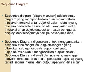 Sequence Diagram
 Sequence diagram (diagram urutan) adalah suatu
diagram yang memperlihatkan atau menampilkan
interaksi-interaksi antar objek di dalam sistem yang
disusun pada sebuah urutan atau rangkaian waktu.
Interaksi antar objek tersebut termasuk pengguna,
display, dan sebagainya berupa pesan/message.
 Sequence Diagram digunakan untuk menggambarkan
skenario atau rangkaian langkah-langkah yang
dilakukan sebagai sebuah respon dari suatu
kejadian/even untuk menghasilkan output tertentu.
Sequence Diagram diawali dari apa yang me-trigger
aktivitas tersebut, proses dan perubahan apa saja yang
terjadi secara internal dan output apa yang dihasilkan.
 