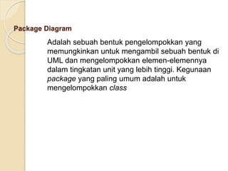 Package Diagram
Adalah sebuah bentuk pengelompokkan yang
memungkinkan untuk mengambil sebuah bentuk di
UML dan mengelompokkan elemen-elemennya
dalam tingkatan unit yang lebih tinggi. Kegunaan
package yang paling umum adalah untuk
mengelompokkan class
 