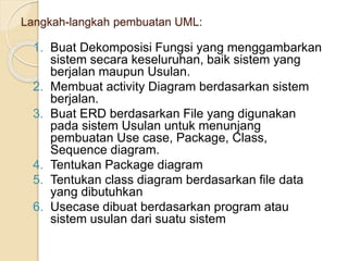 Langkah-langkah pembuatan UML:
1. Buat Dekomposisi Fungsi yang menggambarkan
sistem secara keseluruhan, baik sistem yang
berjalan maupun Usulan.
2. Membuat activity Diagram berdasarkan sistem
berjalan.
3. Buat ERD berdasarkan File yang digunakan
pada sistem Usulan untuk menunjang
pembuatan Use case, Package, Class,
Sequence diagram.
4. Tentukan Package diagram
5. Tentukan class diagram berdasarkan file data
yang dibutuhkan
6. Usecase dibuat berdasarkan program atau
sistem usulan dari suatu sistem
 