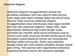 Statechart Diagram
Statechart Diagram menggambarkan transisi dan
perubahan keadaaan (dari satu state ke state lainnya)
suatu objek pada sistem sebagai akibat dari stimuli yang
diterima. Pada umumnya statechart diagram
menggambarkan class tertentu(satu class dapat memiliki
lebih dari satu statechart diagram). Dalam UML, state
digambarkan berbentuk segi empat dengan sudut
membulat dan memiliki nama sesuai kondisinya saat itu.
Transisi antar state umumnya memiliki kondisi guard yang
merupakan syarat terjadinya transisi yan bersangkutan,
dituliskan dalam kurung siku. Action yang dilakukan
sebagai akibat dari event tertentu dituliskan dengan diawali
garis miring. Titik awal dan akhir digambarkan berbentuk
lingkarang berwarna penuh dan berwarna setengah.
 