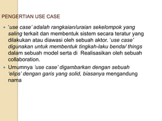 PENGERTIAN USE CASE
 ‘use case’ adalah rangkaian/uraian sekelompok yang
saling terkait dan membentuk sistem secara teratur yang
dilakukan atau diawasi oleh sebuah aktor. ‘use case’
digunakan untuk membentuk tingkah-laku benda/ things
dalam sebuah model serta di Realisasikan oleh sebuah
collaboration.
 Umumnya ‘use case’ digambarkan dengan sebuah
‘elips’ dengan garis yang solid, biasanya mengandung
nama
 
