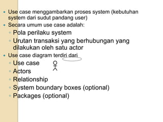  Use case menggambarkan proses system (kebutuhan
system dari sudut pandang user)
 Secara umum use case adalah:
◦ Pola perilaku system
◦ Urutan transaksi yang berhubungan yang
dilakukan oleh satu actor
 Use case diagram terdiri dari
◦ Use case
◦ Actors
◦ Relationship
◦ System boundary boxes (optional)
◦ Packages (optional)
 