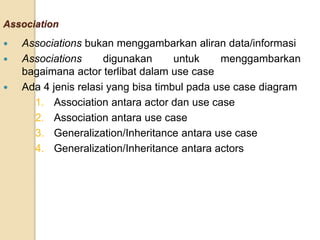 Association
 Associations bukan menggambarkan aliran data/informasi
 Associations digunakan untuk menggambarkan
bagaimana actor terlibat dalam use case
 Ada 4 jenis relasi yang bisa timbul pada use case diagram
1. Association antara actor dan use case
2. Association antara use case
3. Generalization/Inheritance antara use case
4. Generalization/Inheritance antara actors
 