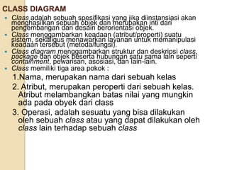 CLASS DIAGRAM
 Class adalah sebuah spesifikasi yang jika diinstansiasi akan
menghasilkan sebuah objek dan merupakan inti dari
pengembangan dan desain berorientasi objek.
 Class menggambarkan keadaan (atribut/properti) suatu
sistem, sekaligus menawarkan layanan untuk memanipulasi
keadaan tersebut (metoda/fungsi).
 Class diagram menggambarkan struktur dan deskripsi class,
package dan objek beserta hubungan satu sama lain seperti
containment, pewarisan, asosiasi, dan lain-lain.
 Class memiliki tiga area pokok :
1.Nama, merupakan nama dari sebuah kelas
2. Atribut, merupakan peroperti dari sebuah kelas.
Atribut melambangkan batas nilai yang mungkin
ada pada obyek dari class
3. Operasi, adalah sesuatu yang bisa dilakukan
oleh sebuah class atau yang dapat dilakukan oleh
class lain terhadap sebuah class
 