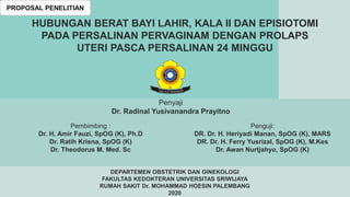 PROPOSAL PENELITIAN
HUBUNGAN BERAT BAYI LAHIR, KALA II DAN EPISIOTOMI
PADA PERSALINAN PERVAGINAM DENGAN PROLAPS
UTERI PASCA PERSALINAN 24 MINGGU
Penyaji
Dr. Radinal Yusivanandra Prayitno
Penguji:
DR. Dr. H. Heriyadi Manan, SpOG (K), MARS
DR. Dr. H. Ferry Yusrizal, SpOG (K), M.Kes
Dr. Awan Nurtjahyo, SpOG (K)
Pembimbing :
Dr. H. Amir Fauzi, SpOG (K), Ph.D
Dr. Ratih Krisna, SpOG (K)
Dr. Theodorus M. Med. Sc
DEPARTEMEN OBSTETRIK DAN GINEKOLOGI
FAKULTAS KEDOKTERAN UNIVERSITAS SRIWIJAYA
RUMAH SAKIT Dr. MOHAMMAD HOESIN PALEMBANG
2020
 