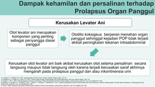 Dampak kehamilan dan persalinan terhadap
Prolapsus Organ Panggul
Kerusakan Levator Ani
Otot levator ani merupakan
komponen yang penting
sebagai penyangga dasar
panggul
Ototilio koksigeus berperan menahan organ
panggul sehinggal kejadian POP tidak terjadi
akibat peningkatan tekanan intraabdominal -
Kerusakan otot levator ani baik akibat kerusakan otot selama persalinan secara
langsung maupun tidak langsung oleh karena terjadi kerusakan saraf akhirnya
mengarah pada prolapsus panggul dan atau inkontinensia urin
15. Culligan P.J., Goldberg, R.P. 2007. Urogynecology in Primary Care. London: Springer Verlag London. p.21-33
18. Vasavada, S.P., Appell, R.A., Sand, P.K., Raz, S. 2005 Female Urology, Urogynecology and Voiding Dysfunction. New York: Marcel Dekker. p.95-118.
19. Koelbl, H., Nitti, V. 2007. Pathophysiology of Urinanry Incontinence, Faecal Incontinence and Pelvic Organ Prolapse. (serial online), [cited 2011 Jan 12]. Available from: URL: http://www.icsoffice.org/Publications/ICI_4/files- book/Comite-4.pdf.
20. Bertozzi, S., Londero A.P., Frucalzo,A., Driul, L., Delneri, C., Calcagno, P., Marchesoni, D. 2011. Impact of Episiotomy on Pelvic Floor Disorders and Their Influence on Women’s Wellness after The Sixth Month Postpartum: a Retrospective Study.
(serial online), [cited 2011 Jan 15]. Available from: URL: http://www.biomedcentral.com/1472-6874/11/12
21. Itrich, J. 2006. Pregnancy and Mode of Delivery May Contribute to Pelvic Floor Disorders. (serial online), [cited 2011 Jan 15]. Available from: URL: http://ucsdnews.ucsd.edu/newsrel/health/pelvic06.asp
 