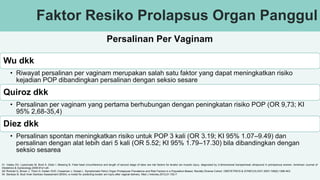Faktor Resiko Prolapsus Organ Panggul
Wu dkk
• Riwayat persalinan per vaginam merupakan salah satu faktor yang dapat meningkatkan risiko
kejadian POP dibandingkan persalinan dengan seksio sesare
Quiroz dkk
• Persalinan per vaginam yang pertama berhubungan dengan peningkatan risiko POP (OR 9,73; KI
95% 2,68-35,4)
Diez dkk
• Persalinan spontan meningkatkan risiko untuk POP 3 kali (OR 3.19; KI 95% 1.07–9.49) dan
persalinan dengan alat lebih dari 5 kali (OR 5.52; KI 95% 1.79–17.30) bila dibandingkan dengan
seksio sesarea
Persalinan Per Vaginam
31. Valsky DV, Lipschuetz M, Bord A, Eldar I, Messing B. Fetal head circumference and length of second stage of labor are risk factors for levator ani muscle injury, diagnosed by 3-dimensional transperineal ultrasound in primiparous women. American Journal of
Obstetrics & Gynecology.2009:91e1-e6.
32/ Rortveit G, Brown J, Thom D, Eeden SVD, Creasman J, Subak L. Symptomatic Pelvic Organ Prolapsuse Prevalence and Risk Factors in a Population-Based, Racially Diverse Cohort. OBSTETRICS & GYNECOLOGY.2007;109(6):1396-403.
34. Santoso B. Budi Iman Santoso Assessment (BISA): a model for predicting levator ani injury after vaginal delivery. Med J Indones.2012;21:102-7.
 