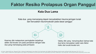 Faktor Resiko Prolapsus Organ Panggul
Kala Dua Lama
Kala dua yang memanjang dapat menyebabkan trauma jaringan lunak
dan kerusakan neuromuskuler pada dasar panggul
Kearney dkk melaporkan peningkatan terjadinya
defek otot levator ani pada persalinan dengan kala
dua yang memanjang pada primipara
Valsky dkk yang menyimpulkan bahwa kala
dua lama merupakan salah satu faktor
risiko dari avulsi levator ani.
36. Victoria L. Handa M, MHS, Joan L. Blomquist M, Kelly C. McDermott B, SarahFriedman M, Alvaro Muñoz P. Pelvic Floor Disorders After Childbirth: Effect ofEpisiotomy, Perineal Laceration, and Operative Birth. Obstet Gynecol. 2012 119(2 ): 233–9.
37. Susan L. Hendrix D, Amanda Clark M, Ingrid Nygaard M, Aaron Aragaki M, Vanessa Barnabei M, Anne McTiernan M, PhD. Pelvic organ prolapsuse in the Women’s Health Initiative: Gravity and gravidity. American journal of obstetrics and gynecology. 2002;186:1160-6.
 