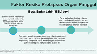 Faktor Resiko Prolapsus Organ Panggul
Berat Badan Lahir ( BBL) bayi
Santoso dalam disertasinya
menemukan berat janin >
3325 gram sebagai faktor
risiko terjadinya trauma
levator ani
Berat badan lahir bayi yang besar
dan posisi oksiput posterior secara
bersama-sama akan meningkatkan
risiko terjadinya robekan perineum
Dari suatu persalinan pervaginam yang dilakukan simulasi
komputer, dilaporkan adanya hubungan antara diameter
kepala bayi yang lebih besar dan regangan terhadap otot
puboviseralis pada kompleks otot levator ani
31. Valsky DV, Lipschuetz M, Bord A, Eldar I, Messing B. Fetal head circumference and length of second stage of labor are risk factors for levator ani muscle injury, diagnosed by 3-dimensional transperineal ultrasound in primiparous women. American Journal of
Obstetrics & Gynecology.2009:91e1-e6.
33. Aytan H, Ertunç D, Tok EC, Yaşa O, Nazik H. Prevalence of pelvic organ prolapsuse and related factors in a general female population. J Turk Soc Obstet Gynecol 2014;3:176-80.
 