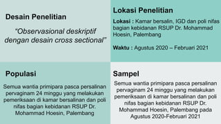 Desain Penelitian
“Observasional deskriptif
dengan desain cross sectional”
Lokasi Penelitian
Lokasi : Kamar bersalin, IGD dan poli nifas
bagian kebidanan RSUP Dr. Mohammad
Hoesin, Palembang
Waktu : Agustus 2020 – Februari 2021
Populasi
Semua wantia primipara pasca persalinan
pervaginam 24 minggu yang melakukan
pemeriksaan di kamar bersalinan dan poli
nifas bagian kebidanan RSUP Dr.
Mohammad Hoesin, Palembang
Sampel
Semua wantia primipara pasca persalinan
pervaginam 24 minggu yang melakukan
pemeriksaan di kamar bersalinan dan poli
nifas bagian kebidanan RSUP Dr.
Mohammad Hoesin, Palembang pada
Agustus 2020-Februari 2021
 