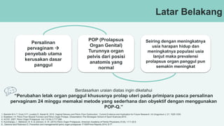 Latar Belakang
Persalinan
pervaginam 
penyebab utama
kerusakan dasar
panggul
POP (Prolapsus
Organ Genital)
Turunnya organ
pelvis dari posisi
anatomis yang
normal
Seiring dengan meningkatnya
usia harapan hidup dan
meningkatnya populasi usia
lanjut maka prevalensi
prolapsus organ panggul pun
semakin meningkat
Berdasarkan uraian diatas ingin diketahui
“Perubahan letak organ panggul khususnya prolap uteri pada primipara pasca persalinan
pervaginam 24 minggu memakai metode yang sederhana dan obyektif dengan menggunakan
POP-Q.”
1. Bartolini M A T, Drutz H P, Lovatsis D, Alarab M, 2010. Vaginal Delivery and Pelvic Floor Dysfunction : Current Evidence and Implication for Future Research. Int Urogynecol J; 21: 1025-1030.
2. Braekken I H. Pelvic Floor Muscle Function and Pelvic Organ Prolape. (Dissertation) The Norwegian School of Sport Sciences;2010.
4. ACOG ,2007, Pelvic Organ Prolapsuse ,Vol 110,No 3,717-296.
5. Kuncharapu, I., Maheroni, B. A. & Johnson, D. W. (2010) Pelvic Organ Prolapsuse. American Academy of Family Physicians, 81(9), 1111-20.6
6.. Giarenis Iand Robinson D. Prevention and managementof pelvic organ prolapsuse. F1000Prime Reports 2014, 6:77.
 