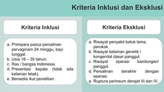 Kriteria Inklusi dan Eksklusi
Kriteria Inklusi Kriteria Eksklusi
a. Primipara pasca persalinan
pervaginam 24 minggu, bayi
tunggal.
b. Usia 18 – 35 tahun.
c. Ras / bangsa Indonesia.
d. Presentasi kepala (tidak ada
kelainan letak).
e. Bersedia ikut penelitian .
a. Riwayat penyakit batuk lama,
perokok.
b. Riwayat kelainan genetik /
kongenital dasar panggul.
c. Riwayat operasi kandungan/
panggul.
d. Persalinan berakhir dengan
operasi.
e. Ruptura perineum derajat III dan IV.
 
