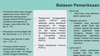 Batasan Pemeriksaan
• Perubahan letak organ panggul
adalah penurunan rahim dari
kedudukan semula diukur
dengan metode POP-Q pasca
persalinan pervaginam 24
minggu, yang diukur titik Ba,
Bp, C, TVL
• Kedudukan normal adalah titik
Ba, Bp bernilai -3, C -(TVL -2)
• Prolaps uteri bila titik C lebih
dari – (TVL -2)
• Primipara adalah wanita
pertama kali melahirkan, 12
minggu pasca salin: 12 minggu
setelah tanggal melahirkan
• Pengukuran menggunakan
metode POP-Q yang
dilakukan pasca persalinan
pervaginam 24 minggu
dalam satuan cm (+/- berapa
cm dari bekas himen)
dibulatkan ke atas, kemudian
di konversikan sesuai
dengan derajat menurut
POP-Q.
• Dasar pengukuran menurut
POP-Q
• Berat bayi
• Berat bayi yang dilahirkan
dalam satuan gram
• Robekan perineum
• Robekan yang termasuk
adalah grade I(kulit dan
mukosa vagina) dan grade
II(otot superfisial, tidak
mengenai sfingter ani).
Dikategorikan episiotomi
dengan robekan dan tanpa
episiotomi dengan robekan
perineum.
• Lama kala II
• Lama antara pembukaan
lengkap dan bayi lahir,
dalam satuan menit
 