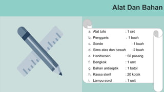 Alat Dan Bahan
a. Alat tulis : 1 set
b. Penggaris : 1 buah
c. Sonde : 1 buah
d. Sims atas dan bawah : 2 buah
e. Handscoen : 50 pasang
f. Bengkok : 1 unit
g. Bahan antiseptik : 1 botol
h. Kassa steril : 20 kotak
i. Lampu sorot : 1 unit
 