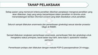 TAHAP PELAKSAAN
Setiap pasien yang memenuhi kriteria penelitian diberikan penjelasan mengenai penelitian yang
akan dilakukan, bagi yang setuju berpartisipasi dalam penelitian ini diminta untuk
menandatangani lembar informed consent yang telah disediakan untuk penelitian.
Seluruh sampel dilakukan anamnesis dan pemeriksaan ginekologi sesuai standar prosedur
Obgin di RSMH.
Sampel dilakukan rangkaian pemeriksaan anamnesis, pemeriksaan fisik dan ginekologi untuk
mengetahui status primipara, berat badan bayi lahir, lama kala II, episiotomi/ robekan
perineum
Pemeriksaan prolaps uteri dilakukan dengan metode POP-Q pascapersalinan 24 minggu.
 