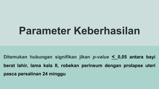 Parameter Keberhasilan
Ditemukan hubungan signifikan jikan p-value < 0,05 antara bayi
berat lahir, lama kala II, robekan perineum dengan prolapse uteri
pasca persalinan 24 minggu
 