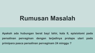 Rumusan Masalah
Apakah ada hubungan berat bayi lahir, kala II, episiotomi pada
persalinan pervaginan dengan terjadinya prolaps uteri pada
primipara pasca persalinan pervaginam 24 minggu ?
 