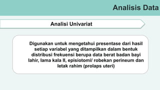 Analisis Data
Analisi Univariat
Digunakan untuk mengetahui presentase dari hasil
setiap variabel yang ditampilkan dalam bentuk
distribusi frekuensi berupa data berat badan bayi
lahir, lama kala II, episiotomi/ robekan perineum dan
letak rahim (prolaps uteri)
 