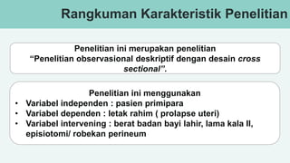 v
Rangkuman Karakteristik Penelitian
Penelitian ini merupakan penelitian
“Penelitian observasional deskriptif dengan desain cross
sectional”.
Penelitian ini menggunakan
• Variabel independen : pasien primipara
• Variabel dependen : letak rahim ( prolapse uteri)
• Variabel intervening : berat badan bayi lahir, lama kala II,
episiotomi/ robekan perineum
 