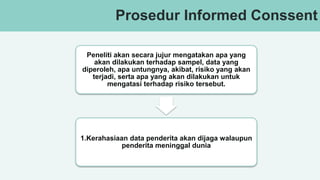 v
Prosedur Informed Conssent
Peneliti akan secara jujur mengatakan apa yang
akan dilakukan terhadap sampel, data yang
diperoleh, apa untungnya, akibat, risiko yang akan
terjadi, serta apa yang akan dilakukan untuk
mengatasi terhadap risiko tersebut.
1.Kerahasiaan data penderita akan dijaga walaupun
penderita meninggal dunia
 