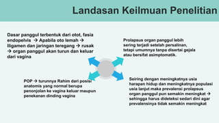 v
Landasan Keilmuan Penelitian
Dasar panggul terbentuk dari otot, fasia
endopelvis  Apabila oto lemah 
lligamen dan jaringan teregang  rusak
 organ panggul akan turun dan keluar
dari vagina
POP  turunnya Rahim dari posisi
anatomis yang normal berupa
penonjolan ke vagina keluar maupun
penekanan dinding vagina
Prolapsus organ panggul lebih
sering terjadi setelah persalinan,
tetapi umumnya tanpa disertai gejala
atau bersifat asimptomatik.
Seiring dengan meningkatnya usia
harapan hidup dan meningkatnya populasi
usia lanjut maka prevalensi prolapsus
organ panggul pun semakin meningkat 
sehingga harus dideteksi sedari dini agar
prevalensinya tidak semakin meningkat
 