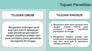 Tujuan Penelitian
TUJUAN UMUM TUJUAN KHUSUS
Mengetahui hubungan berat
bayi lahir, kala II, episiotomi
pada persalinan pervaginan
dengan terjadinya prolaps uteri
pada primipara pasca persalinan
pervaginam 24 minggu.
1. Mengetahui letak rahim (prolaps uteri)
dengan metode POP-Q pada
primipara pasca persalinan
pervaginam 24 minggu
2. Mengetahui kejadian prolaps uteri
berdasarkan karakteristik berat badan
bayi lahir, lama kala II, episiotomi/
robekan perineum.
 