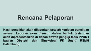 Rencana Pelaporan
Hasil penelitian akan dilaporkan setelah kegiatan penelitian
selesai. Laporan akan disusun dalam bentuk tesis dan
akan dipresentasikan di depan dewan penguji tesis PPDS I
bagian Obstetri dan Ginekologi FK Unsri/ RSMH
Palembang.
 