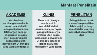 Manfaat Penelitain
AKADEMIS KLINIS PENELITIAN
Memberikan
sumbangan akademis
untuk data statistik
mengenai perubahan
letak organ panggul
khususnya prolaps
uteri pada primipara
pasca persalinan
pervaginam 24 minggu
pada wanita Indonesia
Membantu tenaga
medis untuk
mendeteksi dini
perubahan letak organ
panggul khususnya
prolaps uteri pasca
persalinan pervaginam
24 minggu sehingga
dapat dilakukan
manajemen yang tepatv
Sebagai dasar untuk
melakukan penelitian
lebih lanjut tentang
karakteristik lain yang
menyebabkan prolaps
uteri
 