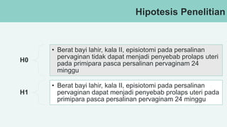 Hipotesis Penelitian
H0
• Berat bayi lahir, kala II, episiotomi pada persalinan
pervaginan tidak dapat menjadi penyebab prolaps uteri
pada primipara pasca persalinan pervaginam 24
minggu
H1
• Berat bayi lahir, kala II, episiotomi pada persalinan
pervaginan dapat menjadi penyebab prolaps uteri pada
primipara pasca persalinan pervaginam 24 minggu
 