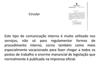 Circular
Este tipo de comunicação interna é muito utilizado nos
serviços, não só para regulamentar formas de
procedimento interno, corno também como meio
especialmente vocacionado para fazer chegar a todos os
postos de trabalho o enorme manancial de legislação que
normalmente é publicada na imprensa oficial.
 