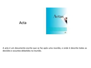 Acta
A acta é um documento escrito que se faz após uma reunião, e onde é descrito todas as
decisões e assuntos debatidos na reunião.
 