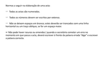 Normas a seguir na elaboração de uma acta:
☞ Todas as actas são numeradas.
☞ Todos os números devem ser escritos por extenso.
☞ Não se deixam espaços em branco; estes deverão ser trancados com uma linha
horizontal ou um traço obliquo, se for um espaço maior.
☞ Não pode haver rasuras ou emendas ( quando o secretário cometer um erro no
momento em que passa a acta, deverá escrever à frente da palavra errada “digo” e escrever
a palavra correcta.
 