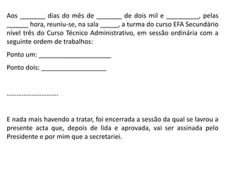 Aos _______ dias do mês de _______ de dois mil e _________, pelas
______ hora, reuniu-se, na sala _____, a turma do curso EFA Secundário
nível três do Curso Técnico Administrativo, em sessão ordinária com a
seguinte ordem de trabalhos:
Ponto um: ____________________
Ponto dois: __________________
………………………….
E nada mais havendo a tratar, foi encerrada a sessão da qual se lavrou a
presente acta que, depois de lida e aprovada, vai ser assinada pelo
Presidente e por mim que a secretariei.
 