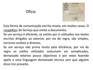 Ofício
Esta forma de comunicação escrita revela, em muitos casos, O
«espelho» do Serviço que emite o documento.
Se um serviço é eficiente, os estilos por si utilizados nos textos
escritos dirigidos ao exterior, por via de regra, são simples,
correcto cordiais e directos.
Se um serviço não prima muito pela eficiência, por via de
regra os estilos utilizados costumam ser complicados,
demasiado extenso pouco objectivos e por vezes fazendo
apelo a uma linguagem demasiado técnica sem que alguém
disso tire proveito.
 