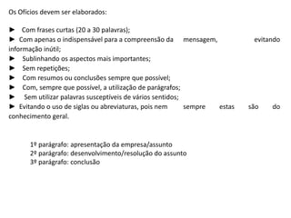 Os Ofícios devem ser elaborados:
► Com frases curtas (20 a 30 palavras);
► Com apenas o indispensável para a compreensão da mensagem, evitando
informação inútil;
► Sublinhando os aspectos mais importantes;
► Sem repetições;
► Com resumos ou conclusões sempre que possível;
► Com, sempre que possível, a utilização de parágrafos;
► Sem utilizar palavras susceptíveis de vários sentidos;
► Evitando o uso de siglas ou abreviaturas, pois nem sempre estas são do
conhecimento geral.
1º parágrafo: apresentação da empresa/assunto
2º parágrafo: desenvolvimento/resolução do assunto
3º parágrafo: conclusão
 