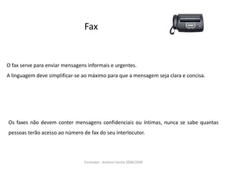 Fax
O fax serve para enviar mensagens informais e urgentes.
A linguagem deve simplificar-se ao máximo para que a mensagem seja clara e concisa.
Os faxes não devem conter mensagens confidenciais ou íntimas, nunca se sabe quantas
pessoas terão acesso ao número de fax do seu interlocutor.
Formador : António Varela 2008/2009
 