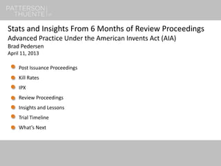 1
Stats and Insights From 6 Months of Review Proceedings
Advanced Practice Under the American Invents Act (AIA)
Brad Pedersen
April 11, 2013
Post Issuance Proceedings
Kill Rates
IPX
Review Proceedings
Insights and Lessons
Trial Timeline
What’s Next
 