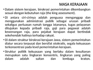 MASA KERAJAAN
• Dalam sistem kerajaan, birokrasi pemerintahan dikembangkan
sesuai dengan kebutuhan raja (the king assessment).
• Di antara ciri-cirinya adalah penguasa menganggap dan
menggunakan administrasi publik sebagai urusan pribadi
sekaligus perluasan rumah tangga istananya, tugas pelayanan
ditujukan kepada pribadi raja, gaji para pegawai adalah
kewenangan raja, para pejabat kerajaan dapat bertindak
sekehendak hatinya terhadap rakyat.
• Di dalam struktur birokrasi kerajaan Jawa, sistem pemerintahan
diatur secara terpusat dan bersifat otokratis, segala kekuasaan
terkonsentrasi pada level pemerintahan kerajaan.
• Struktur politik kekuasaan yang berlaku dalam kesultanan
merupakan satu lingkaran konsentris, lingkaran yang paling
dalam adalah sultan dan lembaga kraton.
 