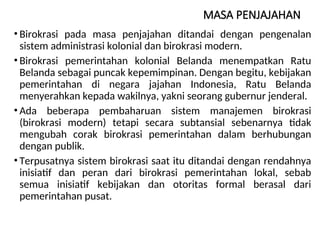 MASA PENJAJAHAN
• Birokrasi pada masa penjajahan ditandai dengan pengenalan
sistem administrasi kolonial dan birokrasi modern.
• Birokrasi pemerintahan kolonial Belanda menempatkan Ratu
Belanda sebagai puncak kepemimpinan. Dengan begitu, kebijakan
pemerintahan di negara jajahan Indonesia, Ratu Belanda
menyerahkan kepada wakilnya, yakni seorang gubernur jenderal.
• Ada beberapa pembaharuan sistem manajemen birokrasi
(birokrasi modern) tetapi secara subtansial sebenarnya tidak
mengubah corak birokrasi pemerintahan dalam berhubungan
dengan publik.
• Terpusatnya sistem birokrasi saat itu ditandai dengan rendahnya
inisiatif dan peran dari birokrasi pemerintahan lokal, sebab
semua inisiatif kebijakan dan otoritas formal berasal dari
pemerintahan pusat.
 