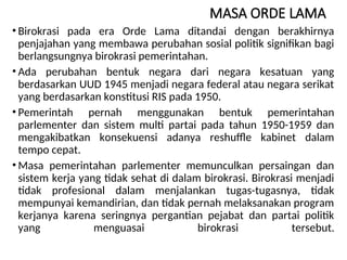 MASA ORDE LAMA
• Birokrasi pada era Orde Lama ditandai dengan berakhirnya
penjajahan yang membawa perubahan sosial politik signifikan bagi
berlangsungnya birokrasi pemerintahan.
• Ada perubahan bentuk negara dari negara kesatuan yang
berdasarkan UUD 1945 menjadi negara federal atau negara serikat
yang berdasarkan konstitusi RIS pada 1950.
• Pemerintah pernah menggunakan bentuk pemerintahan
parlementer dan sistem multi partai pada tahun 1950-1959 dan
mengakibatkan konsekuensi adanya reshuffle kabinet dalam
tempo cepat.
• Masa pemerintahan parlementer memunculkan persaingan dan
sistem kerja yang tidak sehat di dalam birokrasi. Birokrasi menjadi
tidak profesional dalam menjalankan tugas-tugasnya, tidak
mempunyai kemandirian, dan tidak pernah melaksanakan program
kerjanya karena seringnya pergantian pejabat dan partai politik
yang menguasai birokrasi tersebut.
 