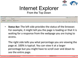 Internet Explorer
From the Top Down
• Status Bar: The left side provides the status of the browser.
For example, it might tell you the page is loading or that it is
waiting for a response from the webpage you are trying to
access.
The right side tells you what percentage you are viewing the
page at. 100% is typical. You can view it at a larger
percentage but you might have to scroll over and down to
see the entire page.
 