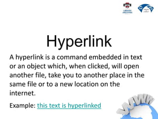 Hyperlink
A hyperlink is a command embedded in text
or an object which, when clicked, will open
another file, take you to another place in the
same file or to a new location on the
internet.
Example: this text is hyperlinked
 
